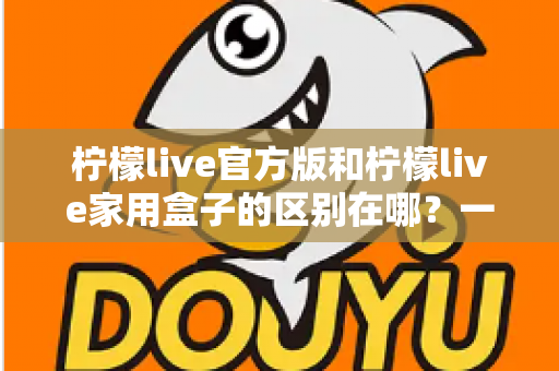 柠檬live官方版和柠檬live家用盒子的区别在哪？一文读懂两大版本差异与选购指南