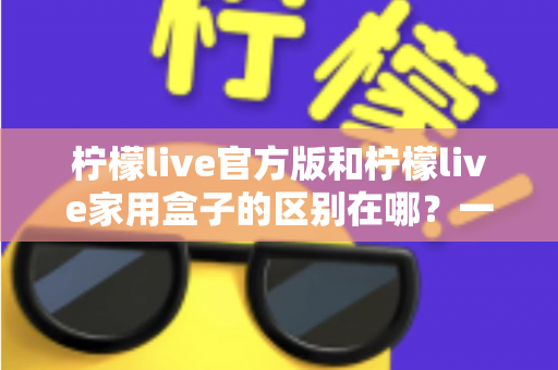 柠檬live官方版和柠檬live家用盒子的区别在哪？一文读懂两大版本差异与选购指南