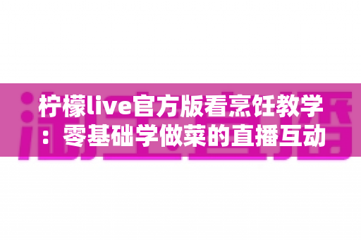 柠檬live官方版看烹饪教学：零基础学做菜的直播互动全新体验指南