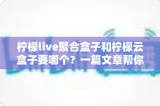 柠檬live聚合盒子和柠檬云盒子要哪个?一篇文章帮你做出明智选择 柠檬live聚合盒子和柠檬云盒子要哪个?一篇文章帮你做出明智选择