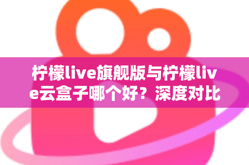 柠檬live旗舰版与柠檬live云盒子哪个好？深度对比测评帮你一步选对不踩坑
