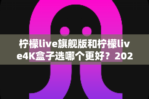 柠檬live旗舰版和柠檬live4K盒子选哪个更好？2025年最全选购指南帮你一次搞懂