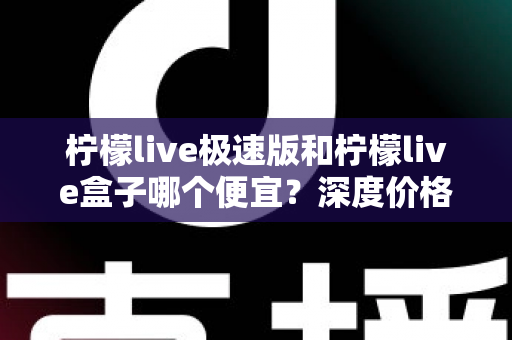 柠檬live极速版和柠檬live盒子哪个便宜？深度价格对比与省钱选购全攻略