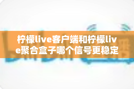 柠檬live客户端和柠檬live聚合盒子哪个信号更稳定？深度对比解析帮你选出最佳观看方案