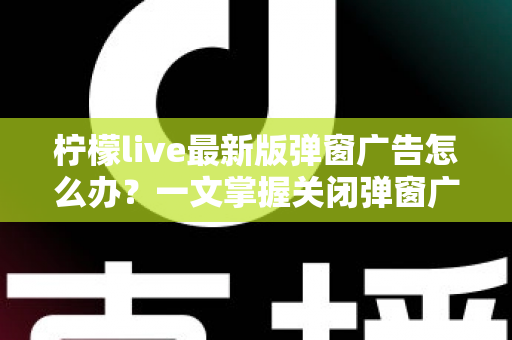柠檬live最新版弹窗广告怎么办？一文掌握关闭弹窗广告的实用方法与防护技巧