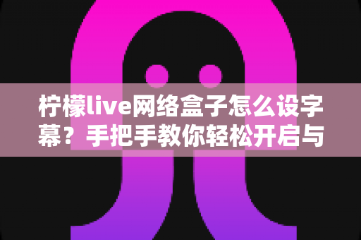 柠檬live网络盒子怎么设字幕？手把手教你轻松开启与自定义字幕功能，观看体验瞬间升级