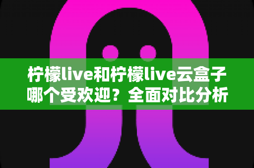 柠檬live和柠檬live云盒子哪个受欢迎？全面对比分析帮你找到最佳选择