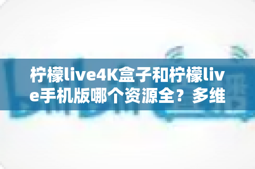 柠檬live4K盒子和柠檬live手机版哪个资源全？多维度深度对比帮你选对版本
