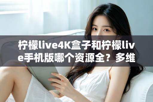 柠檬live4K盒子和柠檬live手机版哪个资源全？多维度深度对比帮你选对版本