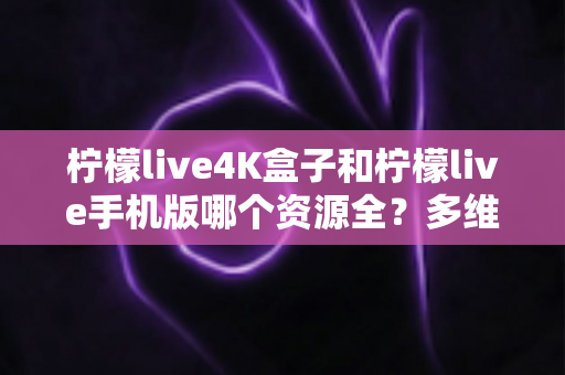 柠檬live4K盒子和柠檬live手机版哪个资源全？多维度深度对比帮你选对版本