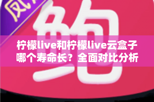 柠檬live和柠檬live云盒子哪个寿命长？全面对比分析与使用维护指南
