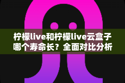 柠檬live和柠檬live云盒子哪个寿命长？全面对比分析与使用维护指南