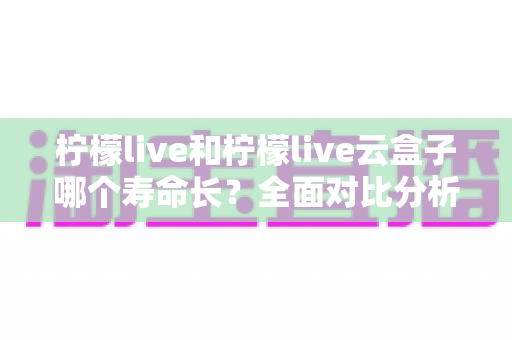 柠檬live和柠檬live云盒子哪个寿命长？全面对比分析与使用维护指南