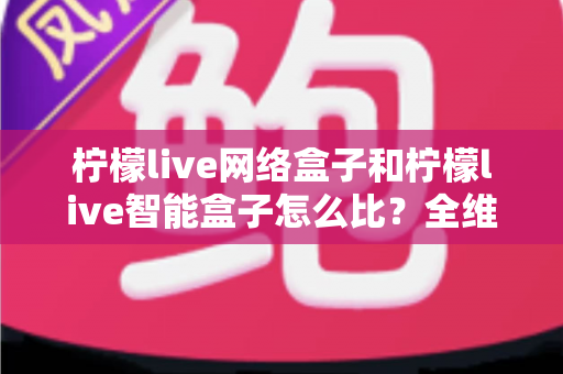 柠檬live网络盒子和柠檬live智能盒子怎么比？全维度选购指南与深度解析帮你一次看懂