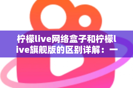 柠檬live网络盒子和柠檬live旗舰版的区别详解：一文看懂两大版本，选对不花冤枉钱