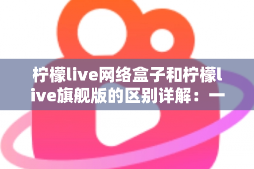 柠檬live网络盒子和柠檬live旗舰版的区别详解：一文看懂两大版本，选对不花冤枉钱
