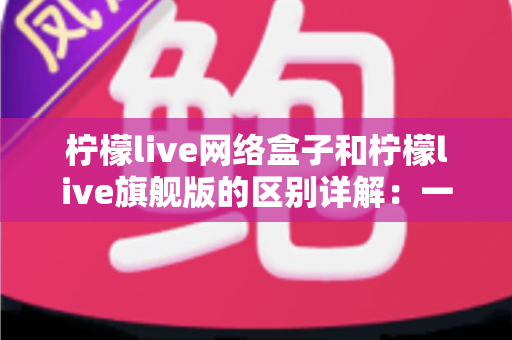 柠檬live网络盒子和柠檬live旗舰版的区别详解：一文看懂两大版本，选对不花冤枉钱
