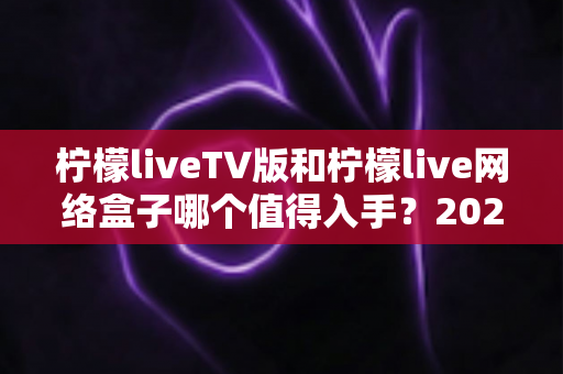 柠檬liveTV版和柠檬live网络盒子哪个值得入手？2025年最全选购对比指南助你避坑