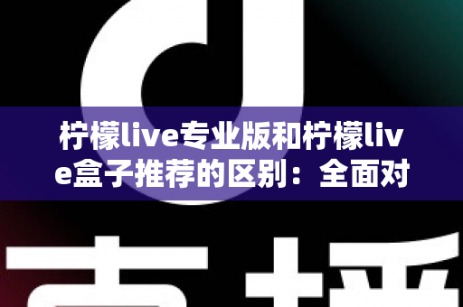 柠檬live专业版和柠檬live盒子推荐的区别：全面对比解析，帮你找到最适合的直播方案