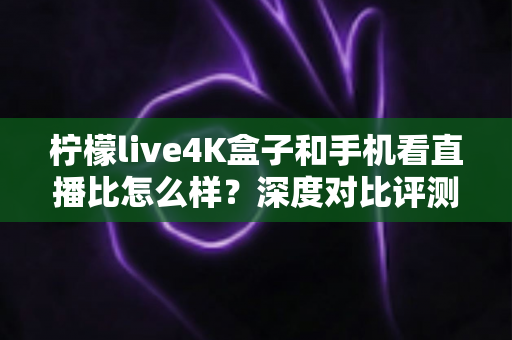 柠檬live4K盒子和手机看直播比怎么样？深度对比评测帮你选对观影方式