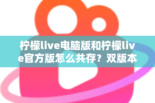 柠檬live电脑版和柠檬live官方版怎么共存？双版本安装使用全攻略，一篇搞定兼容难题