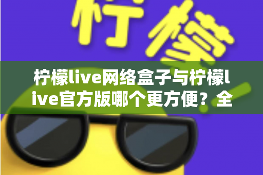 柠檬live网络盒子与柠檬live官方版哪个更方便？全方位深度对比指南