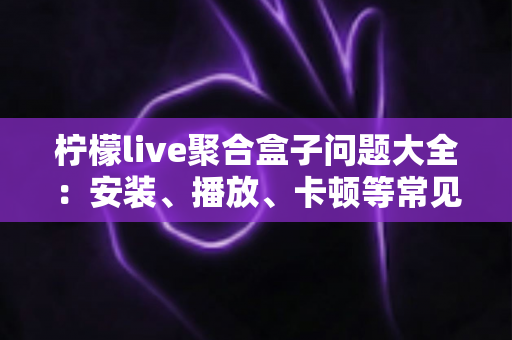 柠檬live聚合盒子问题大全：安装、播放、卡顿等常见故障一站式排查与解决指南