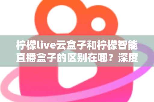 柠檬live云盒子和柠檬智能直播盒子的区别在哪？深度解析帮你选对设备