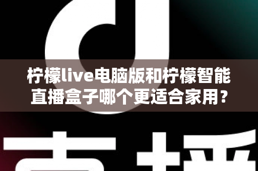 柠檬live电脑版和柠檬智能直播盒子哪个更适合家用？家用直播设备深度对比与选购全攻略