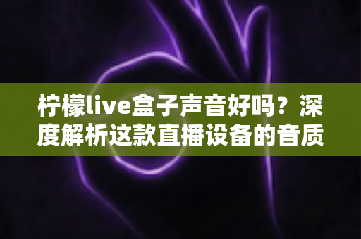 柠檬live盒子声音好吗？深度解析这款直播设备的音质表现与真实使用体验