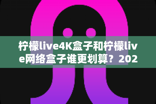 柠檬live4K盒子和柠檬live网络盒子谁更划算？2025年最全选购对比指南帮你省钱不踩坑