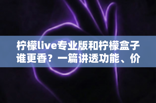 柠檬live专业版和柠檬盒子谁更香？一篇讲透功能、价格与适用场景的深度对比指南