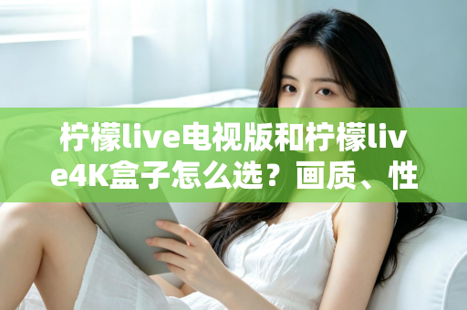 柠檬live电视版和柠檬live4K盒子怎么选？画质、性能、价格三大维度全解析，看完不再纠结