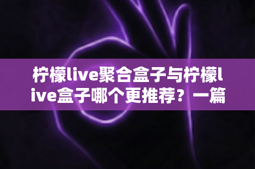 柠檬live聚合盒子与柠檬live盒子哪个更推荐？一篇讲透区别与选购思路的深度对比指南