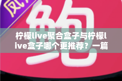 柠檬live聚合盒子与柠檬live盒子哪个更推荐？一篇讲透区别与选购思路的深度对比指南