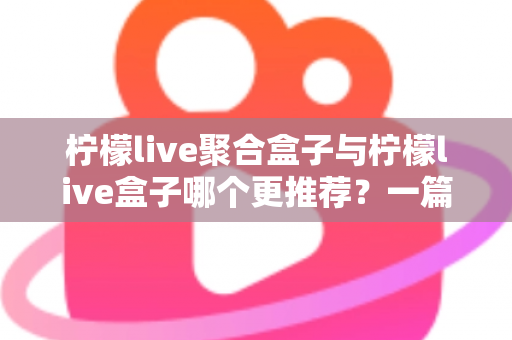 柠檬live聚合盒子与柠檬live盒子哪个更推荐？一篇讲透区别与选购思路的深度对比指南