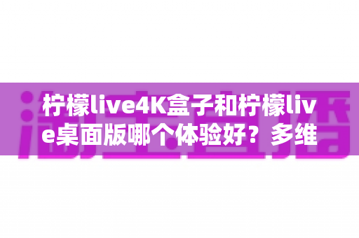 柠檬live4K盒子和柠檬live桌面版哪个体验好？多维度深度对比评测，看完再选不踩坑