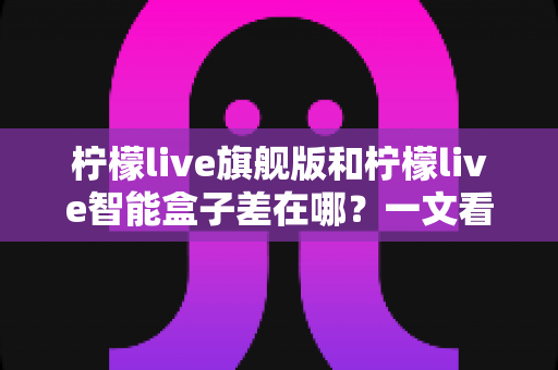 柠檬live旗舰版和柠檬live智能盒子差在哪？一文看懂配置、体验与选购差异全解析