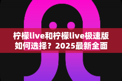 柠檬live和柠檬live极速版如何选择？2025最新全面对比指南，帮你找到最适合的那一款