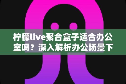 柠檬live聚合盒子适合办公室吗？深入解析办公场景下的实用性与选购指南