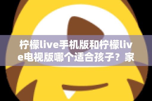 柠檬live手机版和柠檬live电视版哪个适合孩子？家长必读的全面对比与选择指南