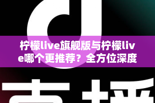 柠檬live旗舰版与柠檬live哪个更推荐？全方位深度对比解析，帮你找到最适合自己的直播体验
