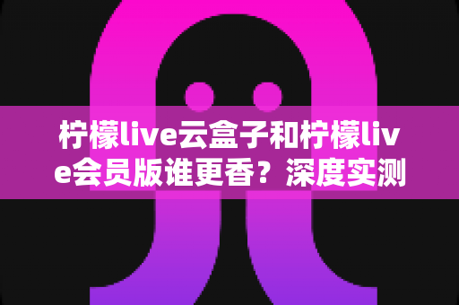 柠檬live云盒子和柠檬live会员版谁更香？深度实测对比，看完这篇再掏钱不踩坑