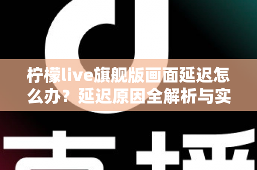 柠檬live旗舰版画面延迟怎么办？延迟原因全解析与实用解决指南