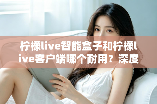 柠檬live智能盒子和柠檬live客户端哪个耐用？深度解析使用寿命与选购指南