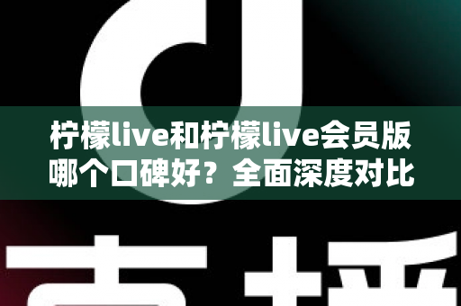 柠檬live和柠檬live会员版哪个口碑好？全面深度对比评测，帮你选出最适合自己的版本