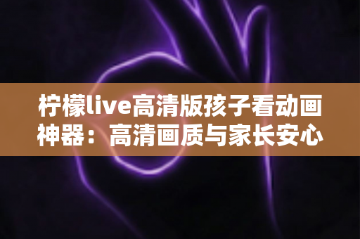 柠檬live高清版孩子看动画神器：高清画质与家长安心兼得的儿童动画观影指南