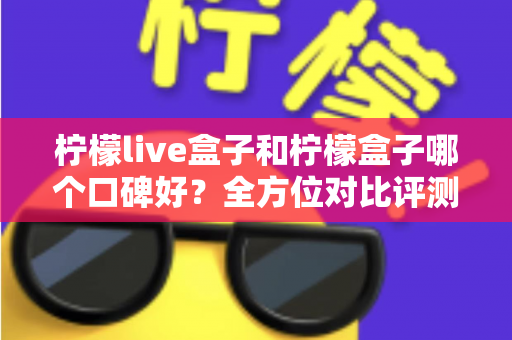 柠檬live盒子和柠檬盒子哪个口碑好？全方位对比评测帮你选对不踩坑