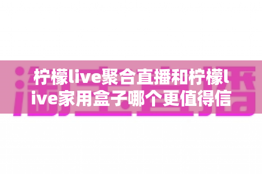 柠檬live聚合直播和柠檬live家用盒子哪个更值得信赖？五大维度深度对比助你安心选购