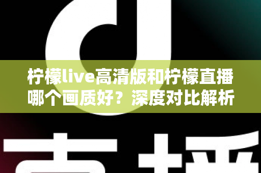 柠檬live高清版和柠檬直播哪个画质好？深度对比解析两大版本画质差异，助你选出最佳观看体验